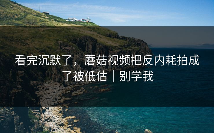 看完沉默了，蘑菇视频把反内耗拍成了被低估｜别学我