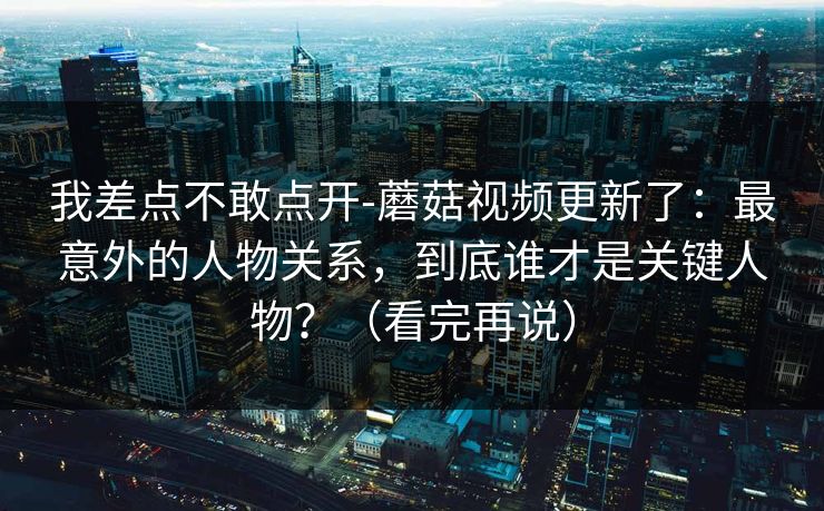 我差点不敢点开-蘑菇视频更新了：最意外的人物关系，到底谁才是关键人物？（看完再说）