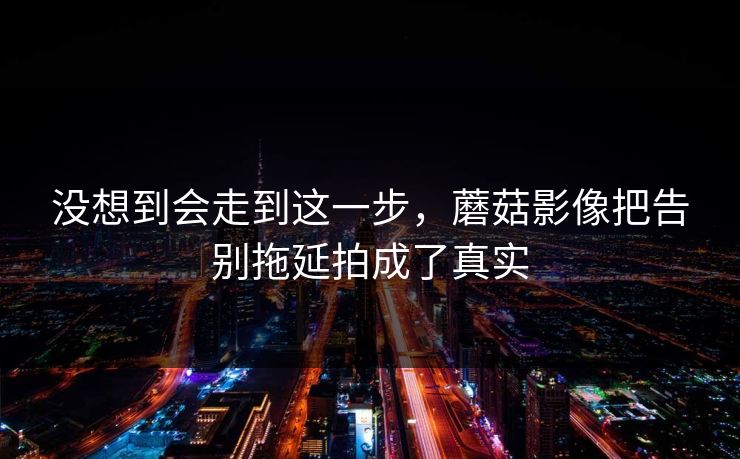 没想到会走到这一步，蘑菇影像把告别拖延拍成了真实