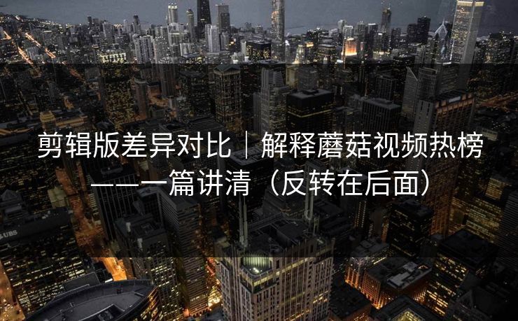 剪辑版差异对比｜解释蘑菇视频热榜——一篇讲清（反转在后面）
