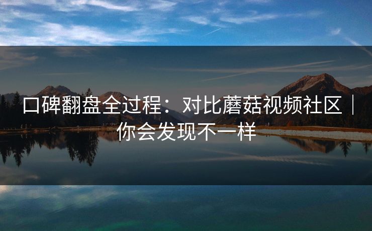 口碑翻盘全过程：对比蘑菇视频社区｜你会发现不一样