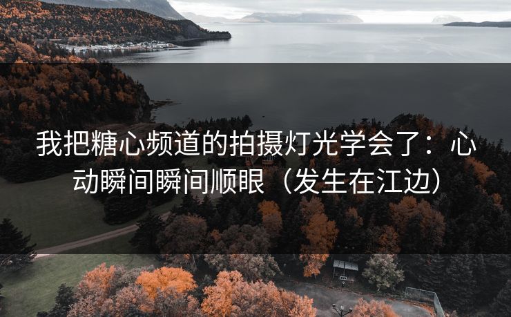 我把糖心频道的拍摄灯光学会了：心动瞬间瞬间顺眼（发生在江边）