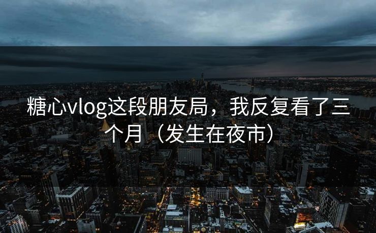 糖心vlog这段朋友局，我反复看了三个月（发生在夜市）
