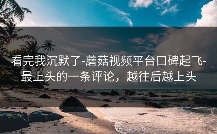 看完我沉默了-蘑菇视频平台口碑起飞-最上头的一条评论，越往后越上头