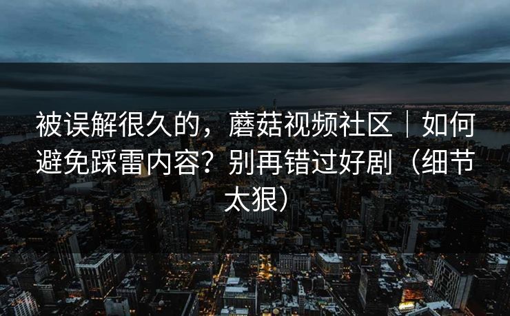 被误解很久的,蘑菇视频社区|如何避免踩雷内容?别再错过好剧(细节太狠) 被误解很久的,蘑菇视频社区|如何避免踩雷内容?别再错过好剧(细节太狠)