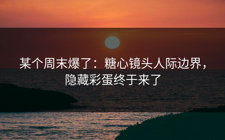 某个周末爆了：糖心镜头人际边界，隐藏彩蛋终于来了