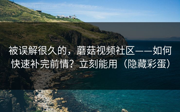被误解很久的，蘑菇视频社区——如何快速补完前情？立刻能用（隐藏彩蛋）