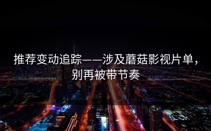 推荐变动追踪——涉及蘑菇影视片单,别再被带节奏 推荐变动追踪——涉及蘑菇影视片单,别再被带节奏