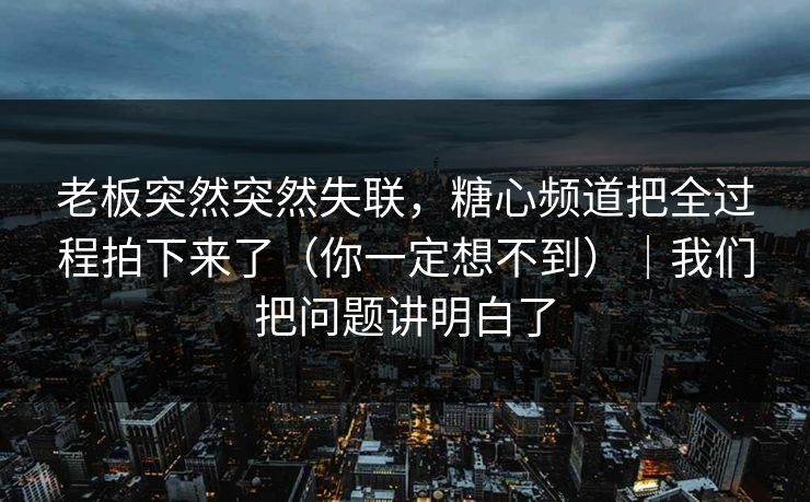 老板突然突然失联，糖心频道把全过程拍下来了（你一定想不到）｜我们把问题讲明白了