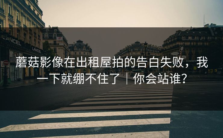 蘑菇影像在出租屋拍的告白失败，我一下就绷不住了｜你会站谁？