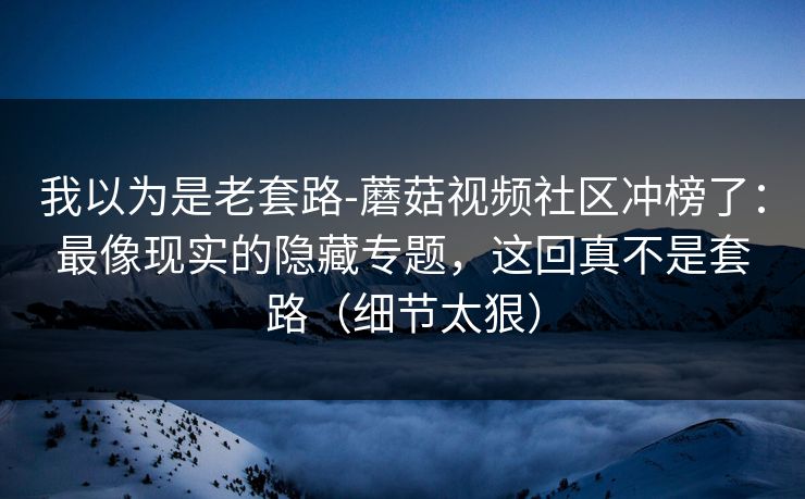 我以为是老套路-蘑菇视频社区冲榜了：最像现实的隐藏专题，这回真不是套路（细节太狠）