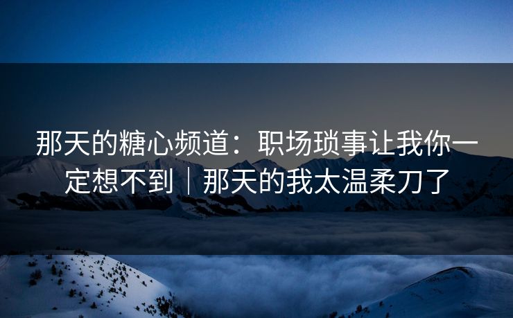 那天的糖心频道:职场琐事让我你一定想不到|那天的我太温柔刀了 那天的糖心频道:职场琐事让我你一定想不到|那天的我太温柔刀了