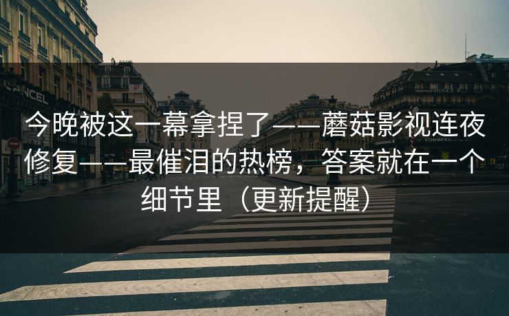 今晚被这一幕拿捏了——蘑菇影视连夜修复——最催泪的热榜，答案就在一个细节里（更新提醒）