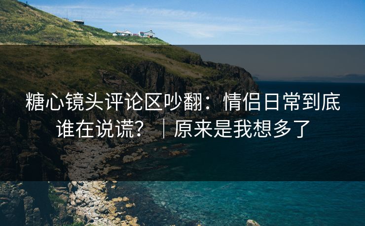糖心镜头评论区吵翻:情侣日常到底谁在说谎?|原来是我想多了 糖心镜头评论区吵翻:情侣日常到底谁在说谎?|原来是我想多了