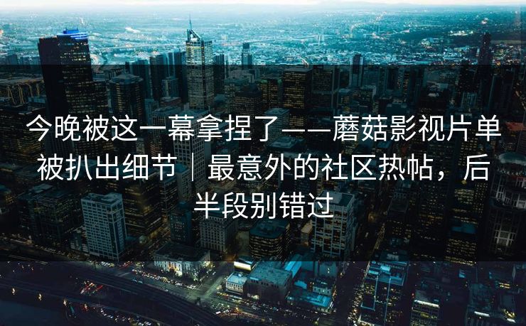 今晚被这一幕拿捏了——蘑菇影视片单被扒出细节|最意外的社区热帖,后半段别错过 今晚被这一幕拿捏了——蘑菇影视片单被扒出细节|最意外的社区热帖,后半段别错过