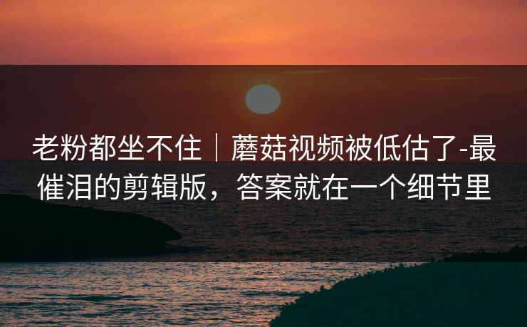 老粉都坐不住|蘑菇视频被低估了-最催泪的剪辑版,答案就在一个细节里 老粉都坐不住|蘑菇视频被低估了-最催泪的剪辑版,答案就在一个细节里