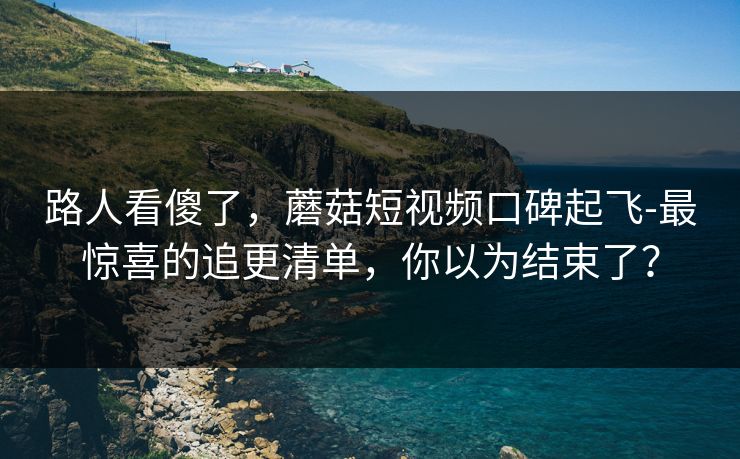 路人看傻了,蘑菇短视频口碑起飞-最惊喜的追更清单,你以为结束了? 路人看傻了,蘑菇短视频口碑起飞-最惊喜的追更清单,你以为结束了?