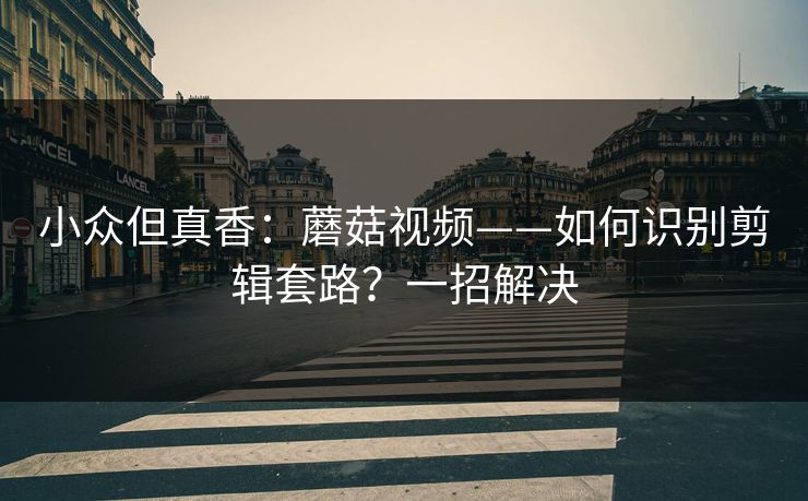 小众但真香:蘑菇视频——如何识别剪辑套路?一招解决 小众但真香:蘑菇视频——如何识别剪辑套路?一招解决