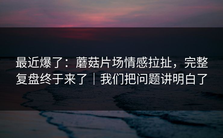 最近爆了:蘑菇片场情感拉扯,完整复盘终于来了|我们把问题讲明白了 最近爆了:蘑菇片场情感拉扯,完整复盘终于来了|我们把问题讲明白了