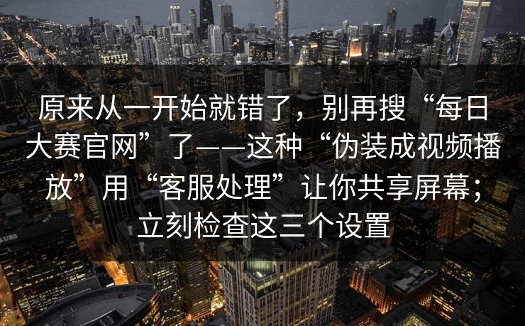 原来从一开始就错了，别再搜“每日大赛官网”了——这种“伪装成视频播放”用“客服处理”让你共享屏幕；立刻检查这三个设置
