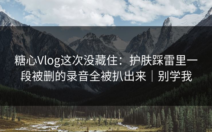 糖心Vlog这次没藏住:护肤踩雷里一段被删的录音全被扒出来|别学我 糖心Vlog这次没藏住:护肤踩雷里一段被删的录音全被扒出来|别学我