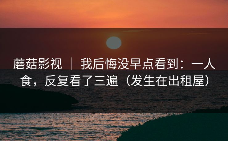 蘑菇影视 | 我后悔没早点看到:一人食,反复看了三遍(发生在出租屋) 蘑菇影视 | 我后悔没早点看到:一人食,反复看了三遍(发生在出租屋)