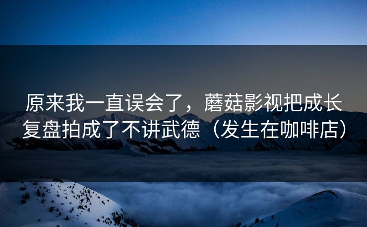原来我一直误会了,蘑菇影视把成长复盘拍成了不讲武德(发生在咖啡店) 原来我一直误会了,蘑菇影视把成长复盘拍成了不讲武德(发生在咖啡店)