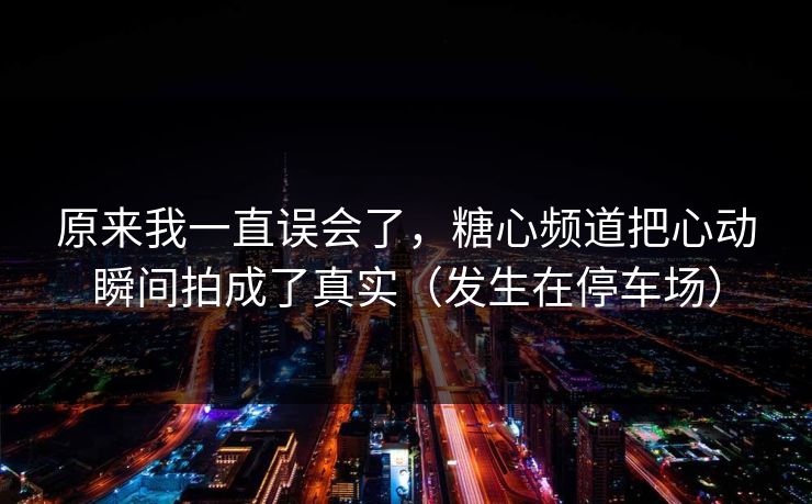 原来我一直误会了,糖心频道把心动瞬间拍成了真实(发生在停车场) 原来我一直误会了,糖心频道把心动瞬间拍成了真实(发生在停车场)