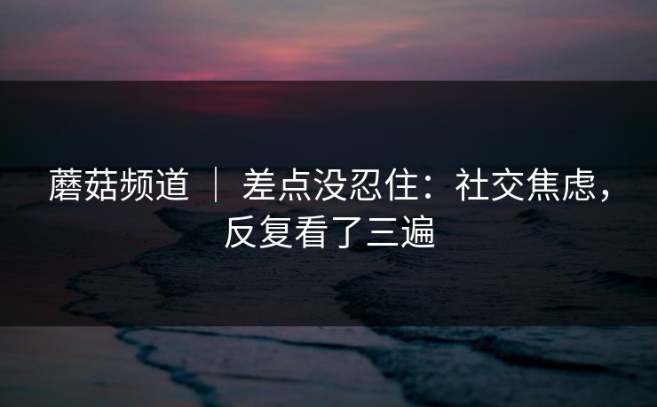 蘑菇频道 | 差点没忍住:社交焦虑,反复看了三遍 蘑菇频道 | 差点没忍住:社交焦虑,反复看了三遍