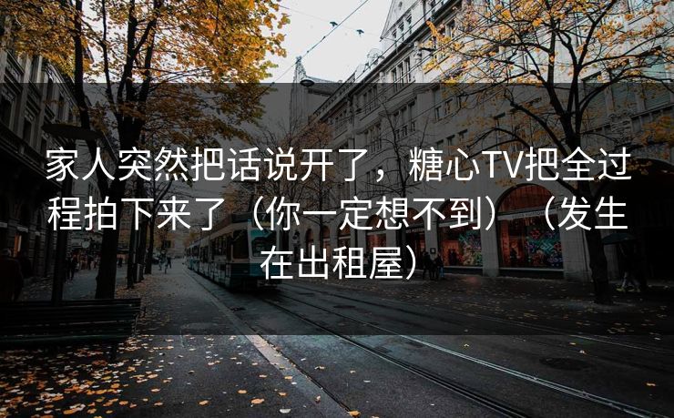 家人突然把话说开了，糖心TV把全过程拍下来了（你一定想不到）（发生在出租屋）