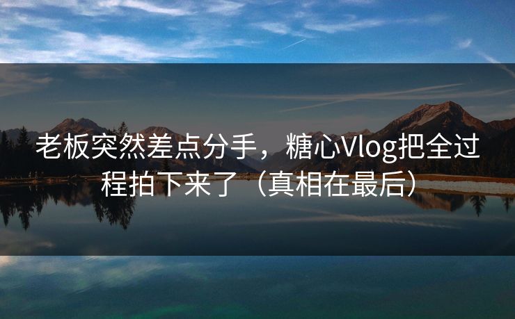 老板突然差点分手，糖心Vlog把全过程拍下来了（真相在最后）