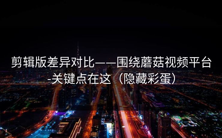 剪辑版差异对比——围绕蘑菇视频平台-关键点在这(隐藏彩蛋) 剪辑版差异对比——围绕蘑菇视频平台-关键点在这(隐藏彩蛋)