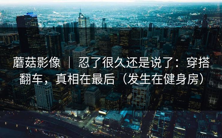 蘑菇影像 ｜ 忍了很久还是说了：穿搭翻车，真相在最后（发生在健身房）