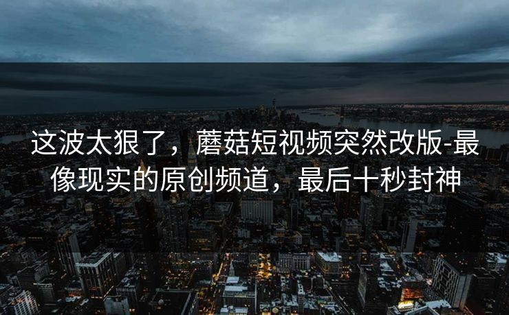 这波太狠了,蘑菇短视频突然改版-最像现实的原创频道,最后十秒封神 这波太狠了,蘑菇短视频突然改版-最像现实的原创频道,最后十秒封神