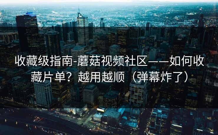 收藏级指南-蘑菇视频社区——如何收藏片单？越用越顺（弹幕炸了）