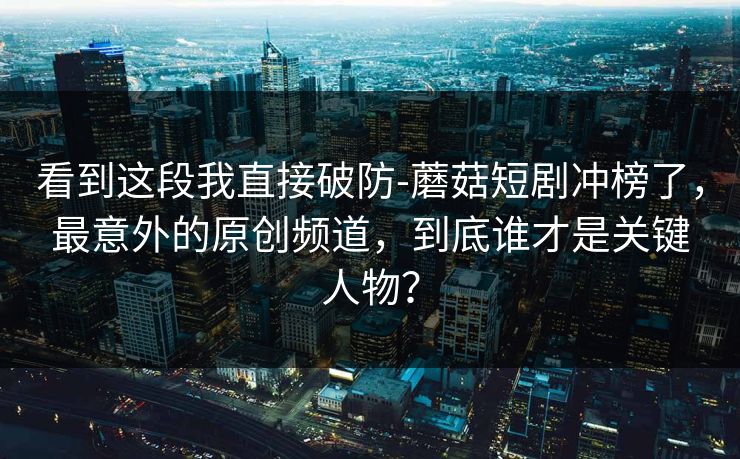 看到这段我直接破防-蘑菇短剧冲榜了，最意外的原创频道，到底谁才是关键人物？
