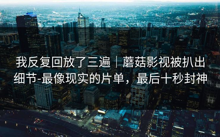 我反复回放了三遍|蘑菇影视被扒出细节-最像现实的片单,最后十秒封神 我反复回放了三遍|蘑菇影视被扒出细节-最像现实的片单,最后十秒封神