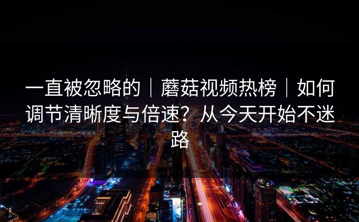 一直被忽略的|蘑菇视频热榜|如何调节清晰度与倍速?从今天开始不迷路 一直被忽略的|蘑菇视频热榜|如何调节清晰度与倍速?从今天开始不迷路