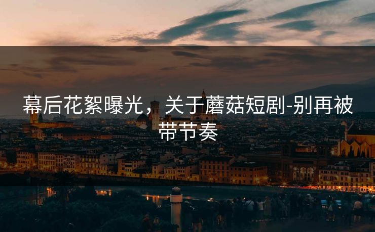幕后花絮曝光，关于蘑菇短剧-别再被带节奏