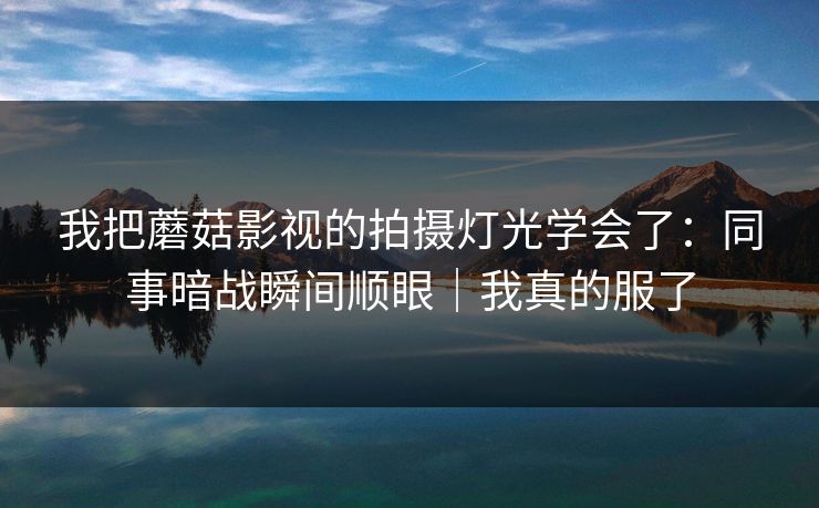 我把蘑菇影视的拍摄灯光学会了:同事暗战瞬间顺眼|我真的服了 我把蘑菇影视的拍摄灯光学会了:同事暗战瞬间顺眼|我真的服了