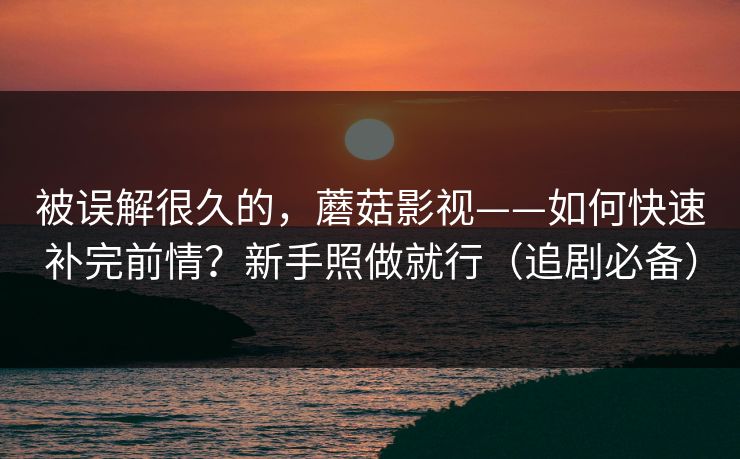 被误解很久的,蘑菇影视——如何快速补完前情?新手照做就行(追剧必备) 被误解很久的,蘑菇影视——如何快速补完前情?新手照做就行(追剧必备)