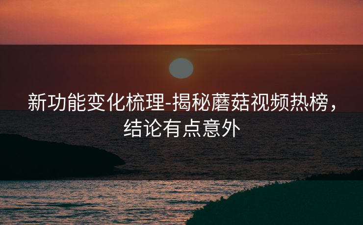 新功能变化梳理-揭秘蘑菇视频热榜,结论有点意外 新功能变化梳理-揭秘蘑菇视频热榜,结论有点意外