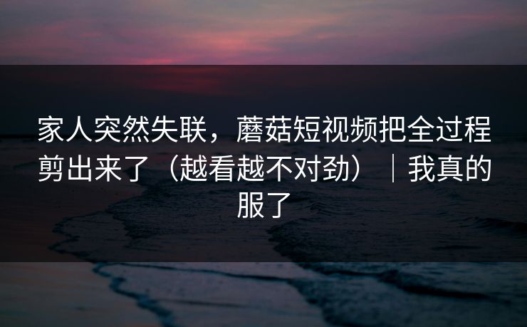 家人突然失联,蘑菇短视频把全过程剪出来了(越看越不对劲)|我真的服了 家人突然失联,蘑菇短视频把全过程剪出来了(越看越不对劲)|我真的服了