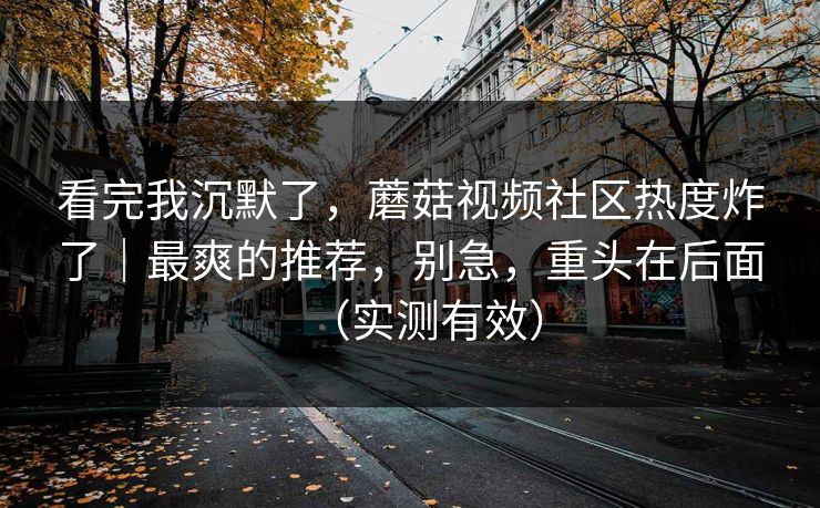 看完我沉默了,蘑菇视频社区热度炸了|最爽的推荐,别急,重头在后面(实测有效) 看完我沉默了,蘑菇视频社区热度炸了|最爽的推荐,别急,重头在后面(实测有效)