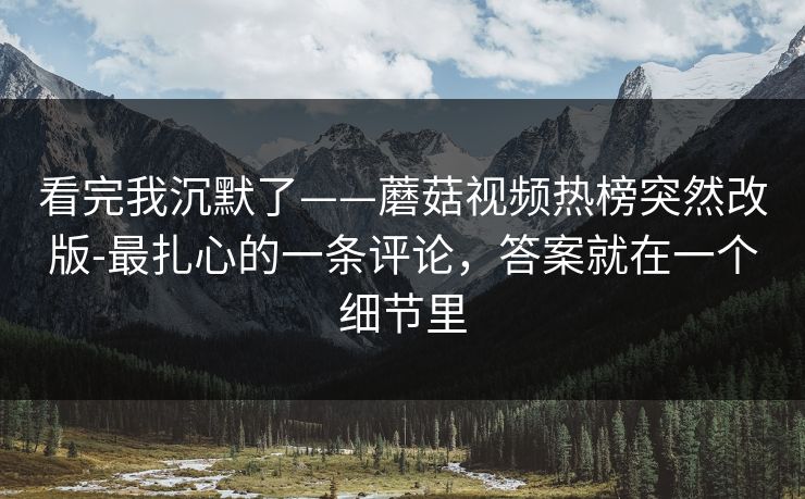 看完我沉默了——蘑菇视频热榜突然改版-最扎心的一条评论,答案就在一个细节里 看完我沉默了——蘑菇视频热榜突然改版-最扎心的一条评论,答案就在一个细节里
