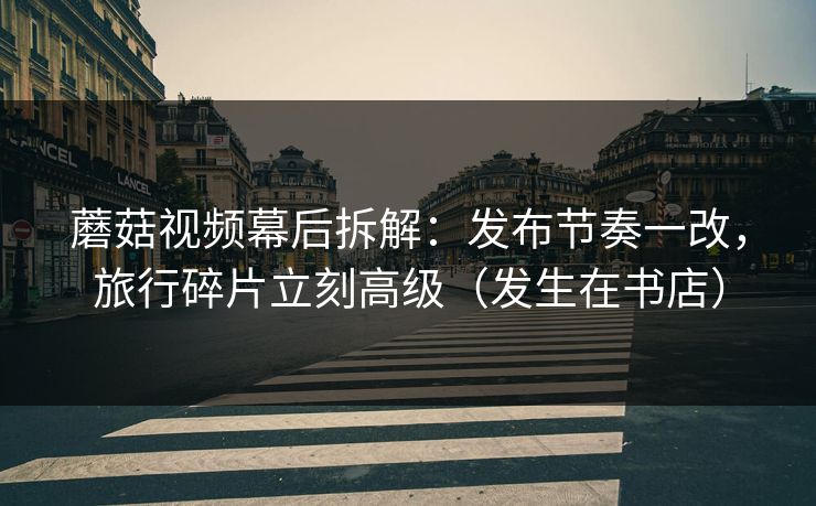 蘑菇视频幕后拆解:发布节奏一改,旅行碎片立刻高级(发生在书店) 蘑菇视频幕后拆解:发布节奏一改,旅行碎片立刻高级(发生在书店)