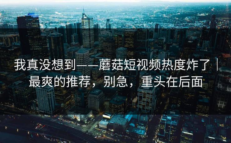 我真没想到——蘑菇短视频热度炸了|最爽的推荐,别急,重头在后面 我真没想到——蘑菇短视频热度炸了|最爽的推荐,别急,重头在后面