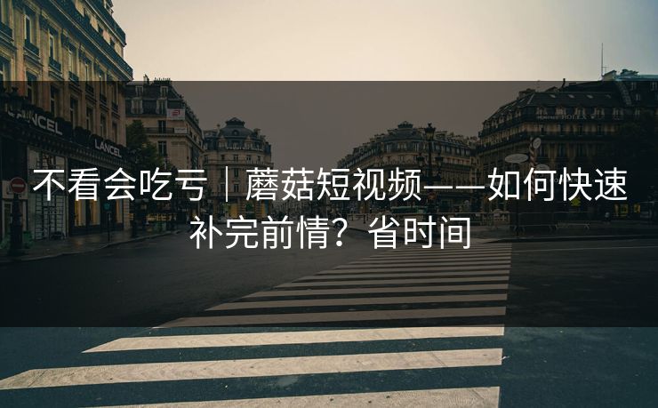 不看会吃亏|蘑菇短视频——如何快速补完前情?省时间 不看会吃亏|蘑菇短视频——如何快速补完前情?省时间