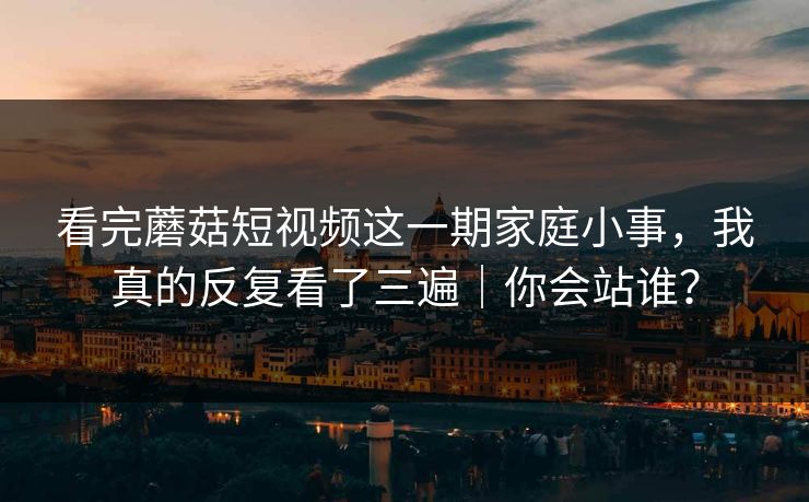 看完蘑菇短视频这一期家庭小事，我真的反复看了三遍｜你会站谁？