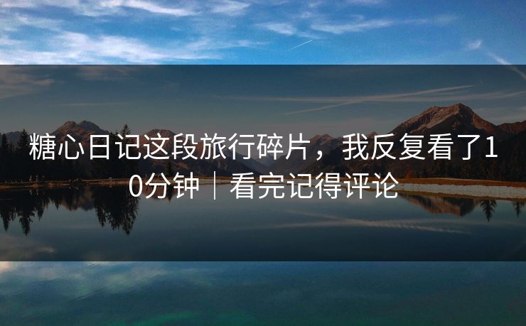 糖心日记这段旅行碎片，我反复看了10分钟｜看完记得评论